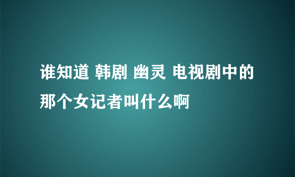 谁知道 韩剧 幽灵 电视剧中的 那个女记者叫什么啊