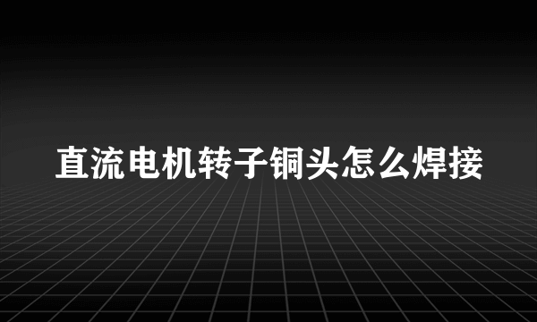 直流电机转子铜头怎么焊接