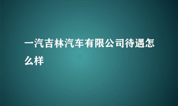 一汽吉林汽车有限公司待遇怎么样