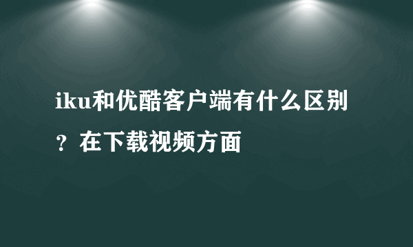 iku和优酷客户端有什么区别？在下载视频方面