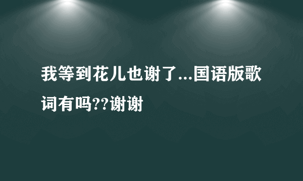 我等到花儿也谢了...国语版歌词有吗??谢谢