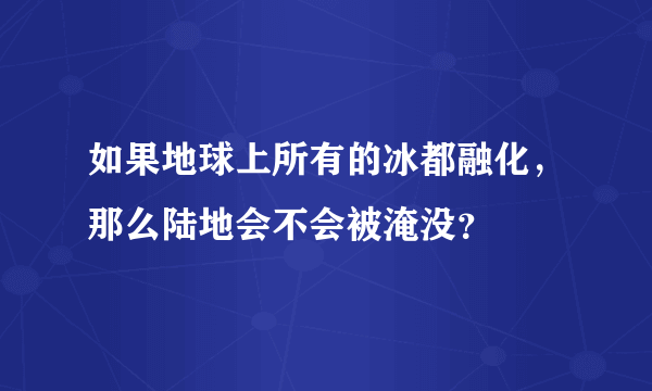 如果地球上所有的冰都融化，那么陆地会不会被淹没？