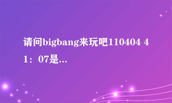 请问bigbang来玩吧110404 41：07是什么歌？