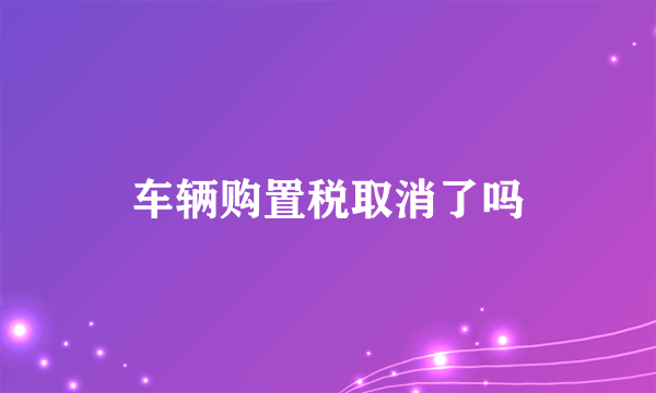 车辆购置税取消了吗