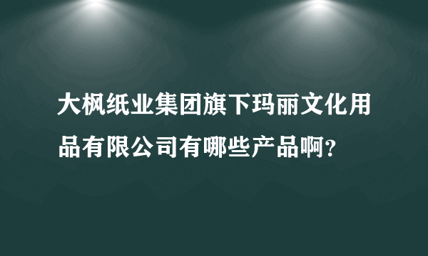 大枫纸业集团旗下玛丽文化用品有限公司有哪些产品啊？