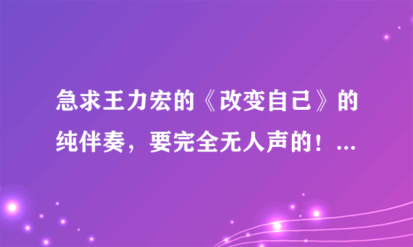 急求王力宏的《改变自己》的纯伴奏，要完全无人声的！因为改了歌词！跪求各大神帮忙！