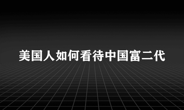 美国人如何看待中国富二代