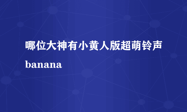 哪位大神有小黄人版超萌铃声banana