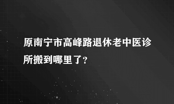 原南宁市高峰路退休老中医诊所搬到哪里了？