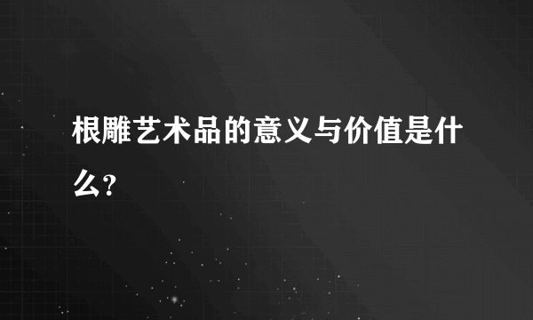 根雕艺术品的意义与价值是什么？