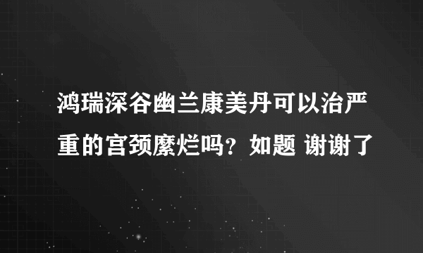 鸿瑞深谷幽兰康美丹可以治严重的宫颈縻烂吗？如题 谢谢了