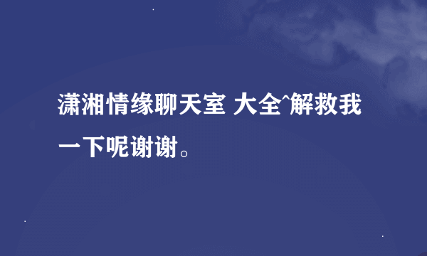 潇湘情缘聊天室 大全^解救我一下呢谢谢。