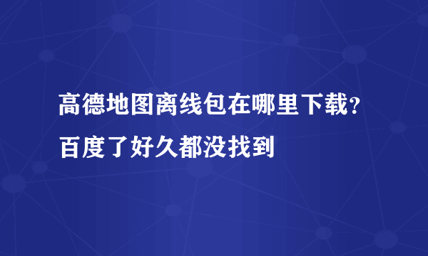 高德地图离线包在哪里下载？百度了好久都没找到