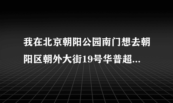 我在北京朝阳公园南门想去朝阳区朝外大街19号华普超市怎么走