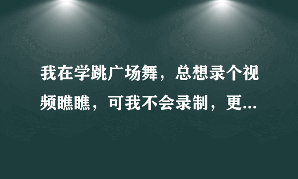 我在学跳广场舞，总想录个视频瞧瞧，可我不会录制，更不会制作。希望那些懂的朋友，舞友教教我。谢谢!