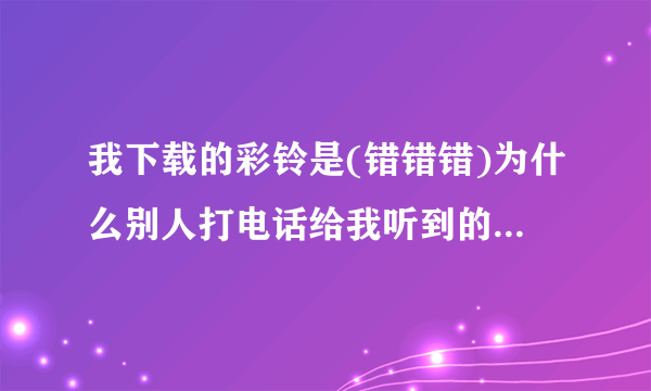 我下载的彩铃是(错错错)为什么别人打电话给我听到的却不是这首.