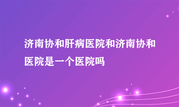 济南协和肝病医院和济南协和医院是一个医院吗