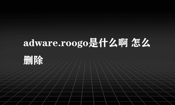 adware.roogo是什么啊 怎么删除