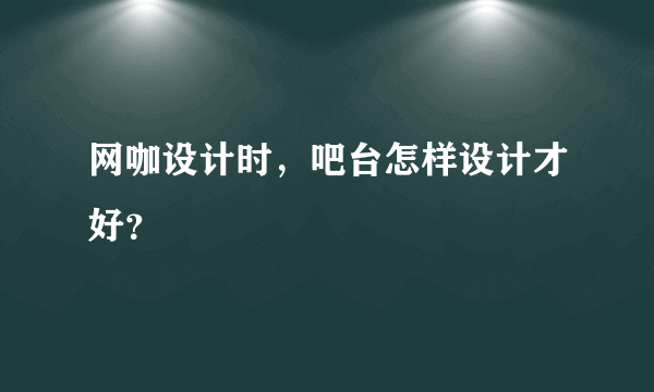 网咖设计时，吧台怎样设计才好？