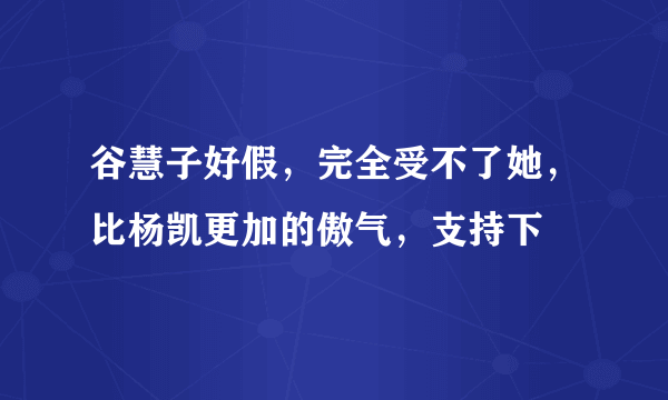 谷慧子好假，完全受不了她，比杨凯更加的傲气，支持下