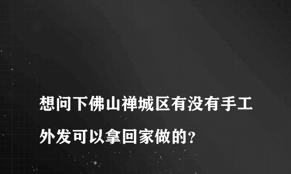 
想问下佛山禅城区有没有手工外发可以拿回家做的？

