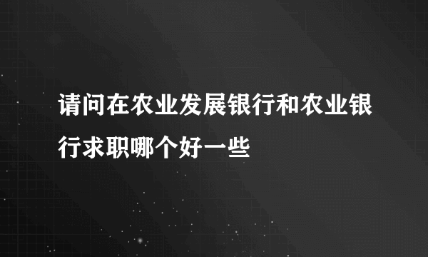 请问在农业发展银行和农业银行求职哪个好一些