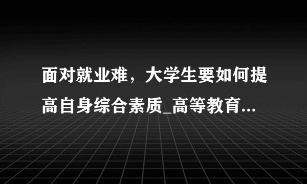 面对就业难，大学生要如何提高自身综合素质_高等教育_兴安资讯网