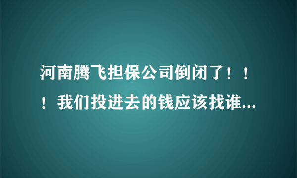 河南腾飞担保公司倒闭了！！！我们投进去的钱应该找谁要？？？？