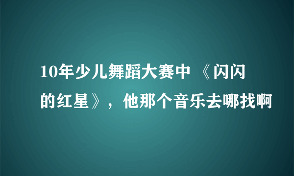 10年少儿舞蹈大赛中 《闪闪的红星》，他那个音乐去哪找啊