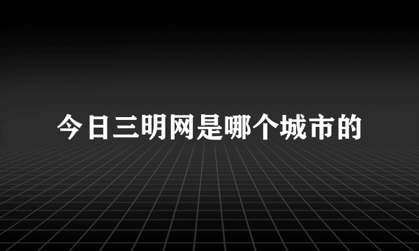 今日三明网是哪个城市的