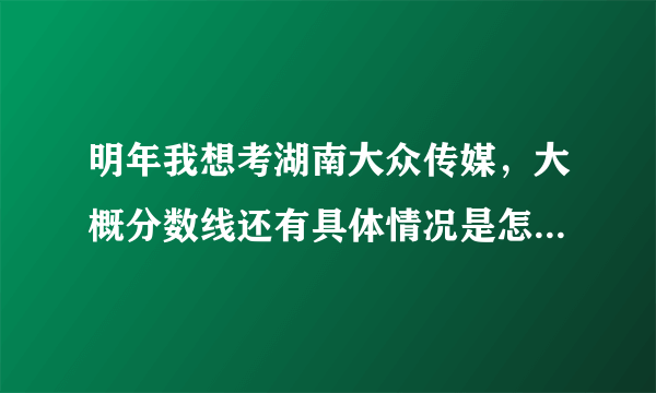 明年我想考湖南大众传媒，大概分数线还有具体情况是怎样的，求解阿！！！