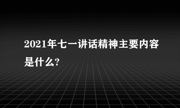 2021年七一讲话精神主要内容是什么?