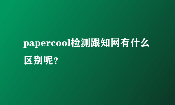 papercool检测跟知网有什么区别呢？