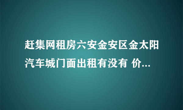 赶集网租房六安金安区金太阳汽车城门面出租有没有 价格一万左右一年