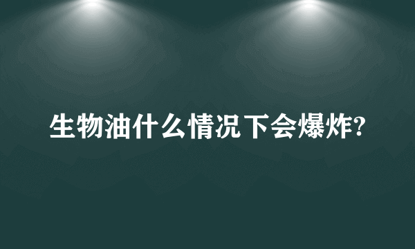 生物油什么情况下会爆炸?