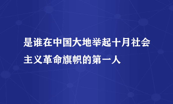 是谁在中国大地举起十月社会主义革命旗帜的第一人