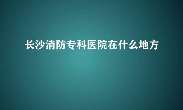 长沙消防专科医院在什么地方