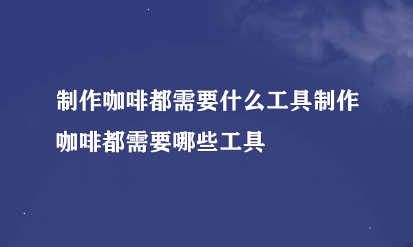 制作咖啡都需要什么工具制作咖啡都需要哪些工具