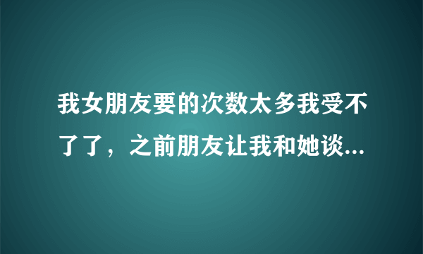 我女朋友要的次数太多我受不了了，之前朋友让我和她谈谈，让我多带她运动，她都答应了，但是次数不答应减