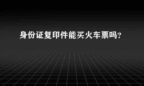 身份证复印件能买火车票吗？