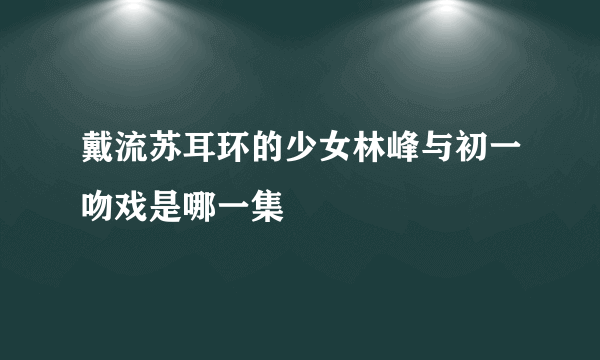 戴流苏耳环的少女林峰与初一吻戏是哪一集