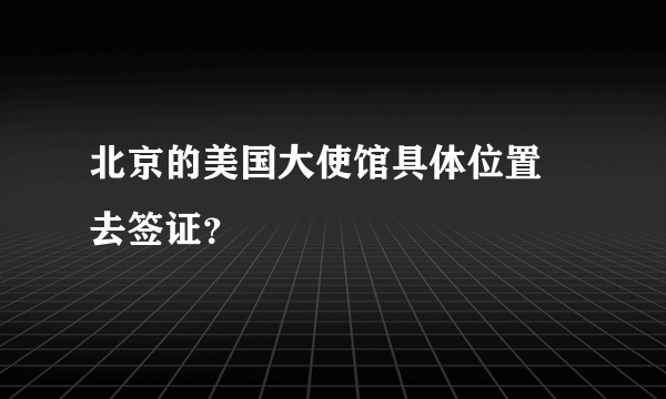 北京的美国大使馆具体位置 去签证？