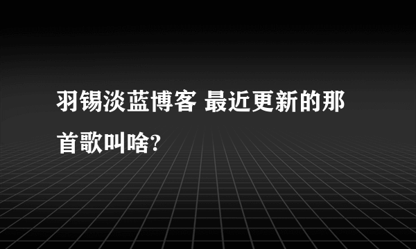 羽锡淡蓝博客 最近更新的那首歌叫啥?