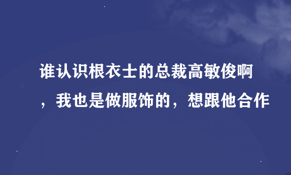 谁认识根衣士的总裁高敏俊啊，我也是做服饰的，想跟他合作