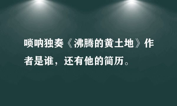 唢呐独奏《沸腾的黄土地》作者是谁，还有他的简历。