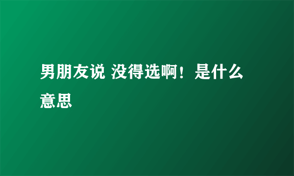 男朋友说 没得选啊！是什么意思