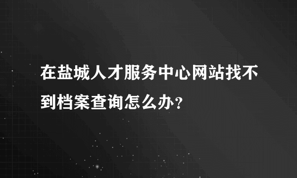 在盐城人才服务中心网站找不到档案查询怎么办？