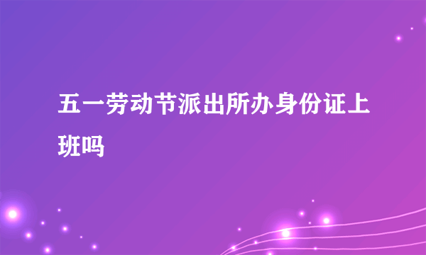 五一劳动节派出所办身份证上班吗