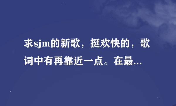 求sjm的新歌，挺欢快的，歌词中有再靠近一点。在最新的完全娱乐这个节目中有被当做背景音乐，这是什么歌