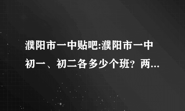 濮阳市一中贴吧:濮阳市一中初一、初二各多少个班？两个年级各多少名学生？